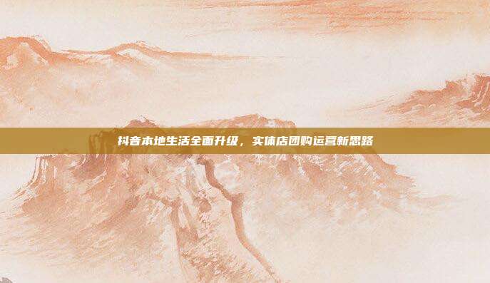 抖音本地生活全面升级，实体店团购运营新思路