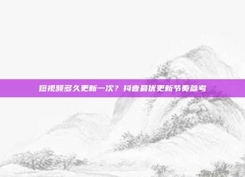 短视频多久更新一次？抖音最优更新节奏参考