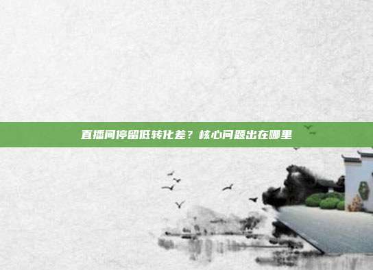 直播间停留低转化差？核心问题出在哪里