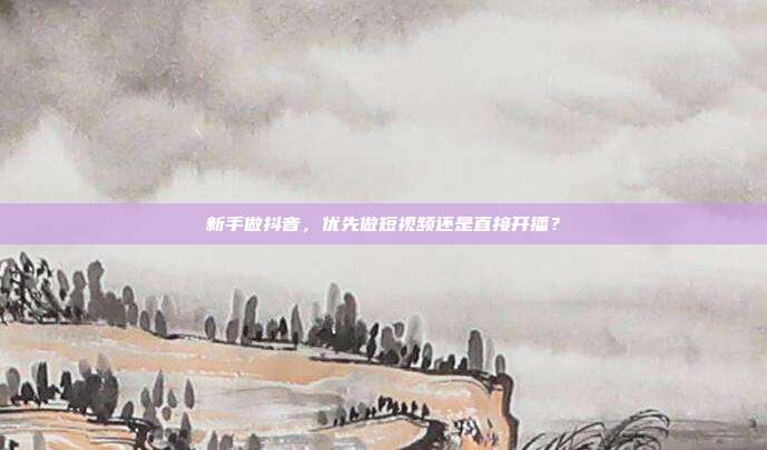新手做抖音，优先做短视频还是直接开播？