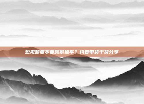 短视频要不要频繁挂车？抖音带货干货分享