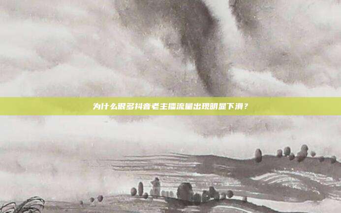 为什么很多抖音老主播流量出现明显下滑？