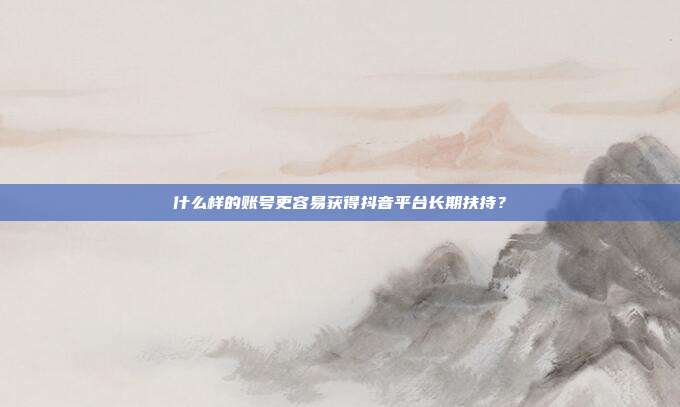 什么样的账号更容易获得抖音平台长期扶持？