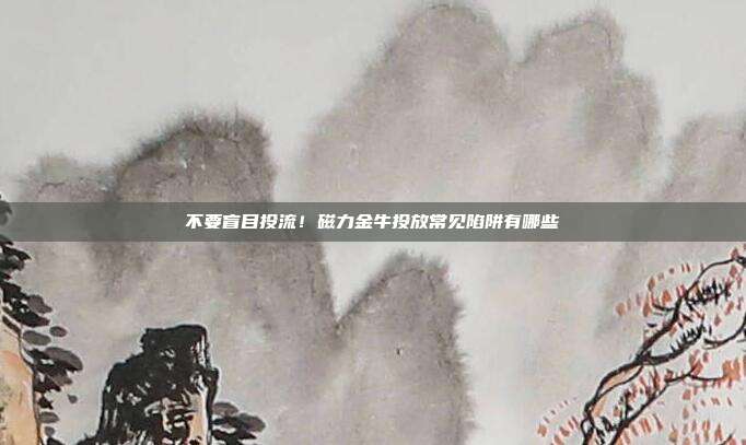 不要盲目投流！磁力金牛投放常见陷阱有哪些
