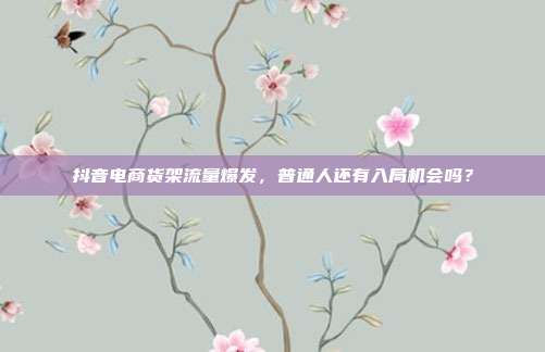 抖音电商货架流量爆发，普通人还有入局机会吗？