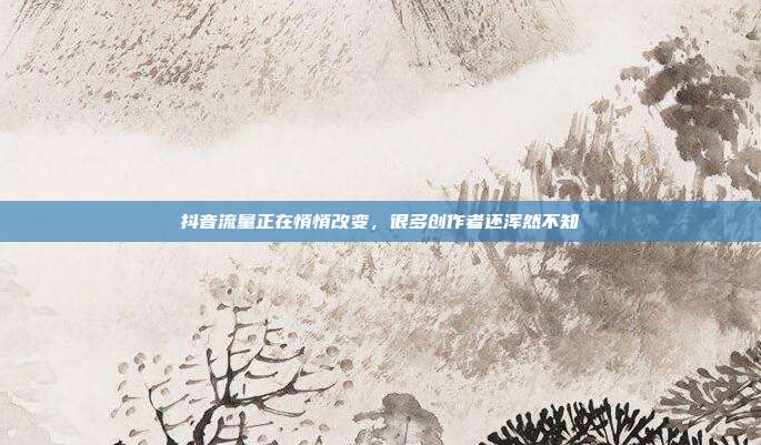 抖音流量正在悄悄改变，很多创作者还浑然不知