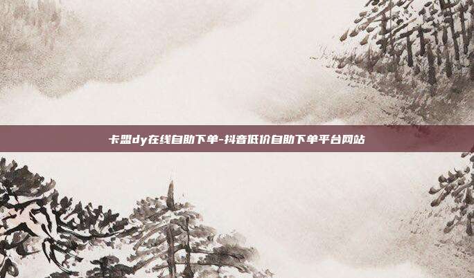 卡盟dy在线自助下单-抖音低价自助下单平台网站