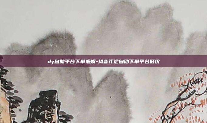dy自助平台下单蚂蚁-抖音评论自助下单平台低价