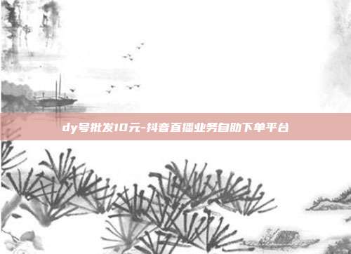 dy号批发10元-抖音直播业务自助下单平台