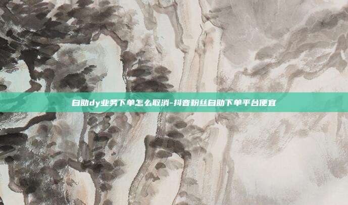 自助dy业务下单怎么取消-抖音粉丝自助下单平台便宜