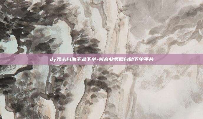 dy双击自助王者下单-抖音业务网自助下单平台