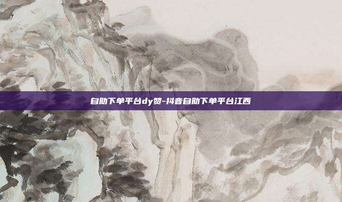 自助下单平台dy赞-抖音自助下单平台江西