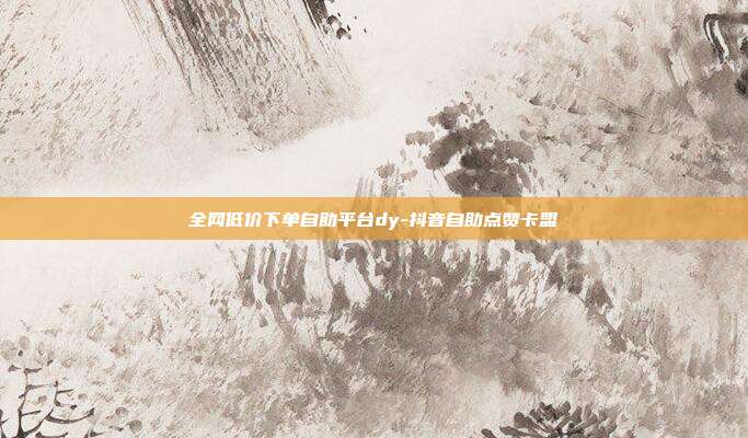 全网低价下单自助平台dy-抖音自助点赞卡盟