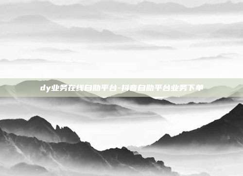 dy业务在线自助平台-抖音自助平台业务下单
