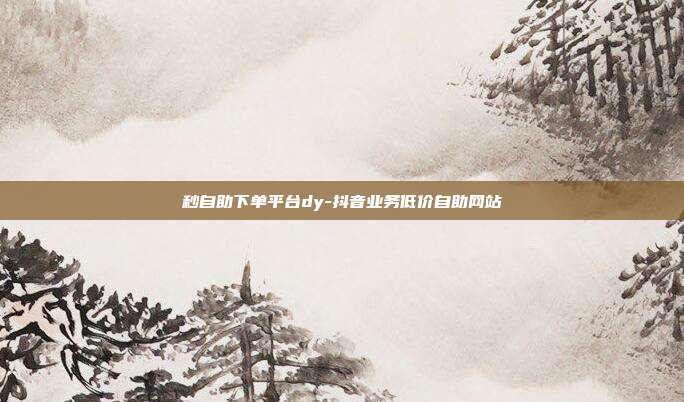 秒自助下单平台dy-抖音业务低价自助网站