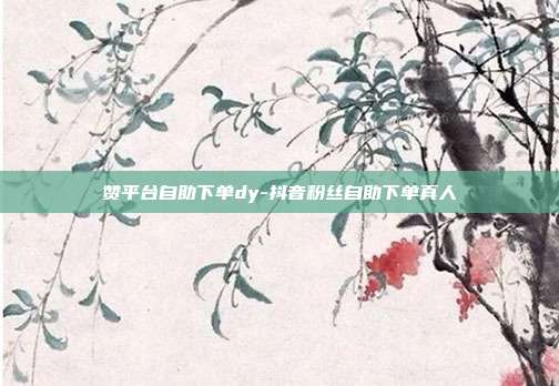 赞平台自助下单dy-抖音粉丝自助下单真人