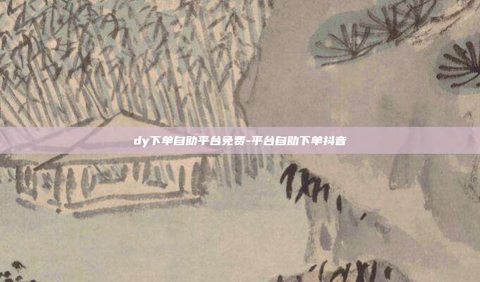 dy下单自助平台免费-平台自助下单抖音
