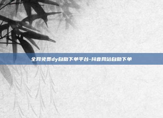 全网免费dy自助下单平台-抖音网站自助下单
