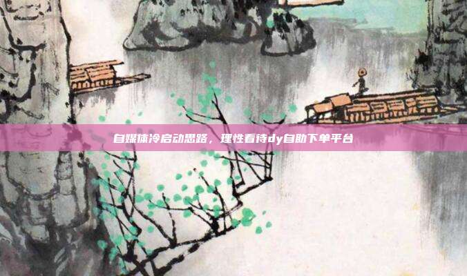 自媒体冷启动思路，理性看待dy自助下单平台
