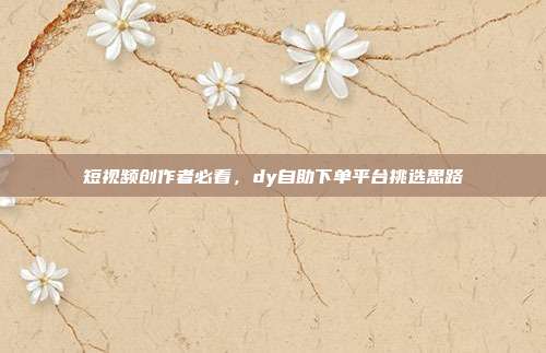 短视频创作者必看,dy自助下单平台挑选思路