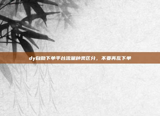dy自助下单平台流量种类区分，不要再乱下单