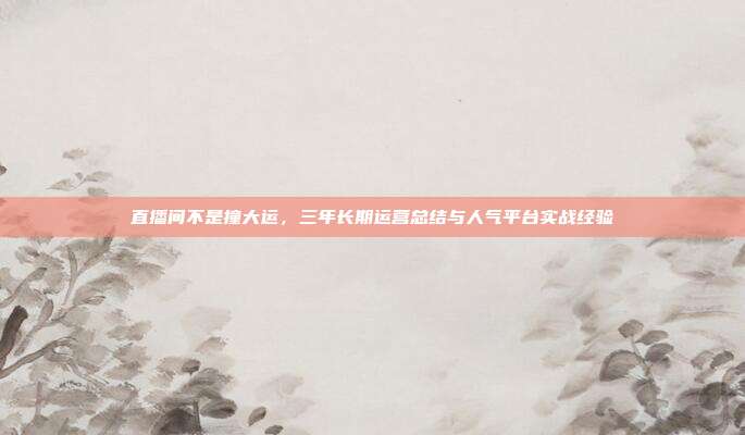直播间不是撞大运,三年长期运营总结与人气平台实战经验