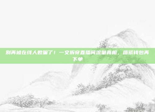 别再被在线人数骗了！一文拆穿直播间流量真相，捂紧钱包再下单