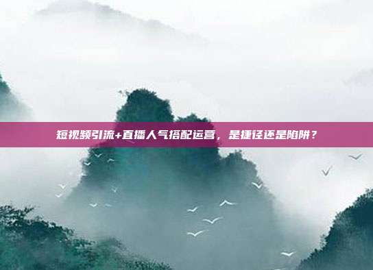 短视频引流+直播人气搭配运营,是捷径还是陷阱?