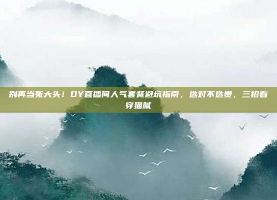 别再当冤大头!DY直播间人气套餐避坑指南,选对不选贵,三招看穿猫腻