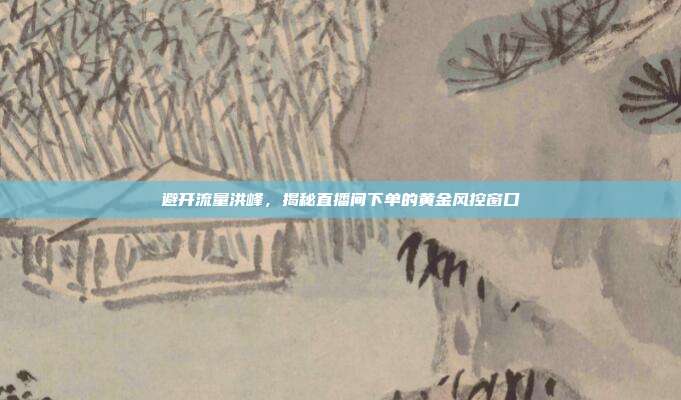 避开流量洪峰,揭秘直播间下单的黄金风控窗口