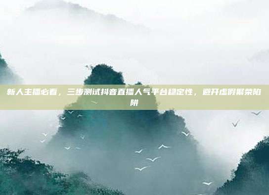 新人主播必看,三步测试抖音直播人气平台稳定性,避开虚假繁荣陷阱