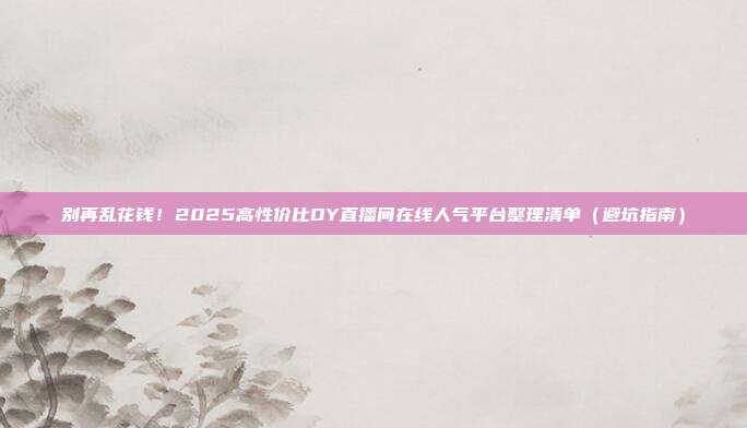 别再乱花钱！2025高性价比DY直播间在线人气平台整理清单（避坑指南）