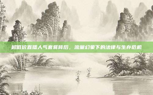 超低价直播人气套餐背后,流量幻象下的法律与生存危机