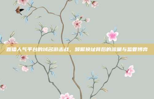 直播人气平台的域名游击战,频繁换址背后的流量与监管博弈