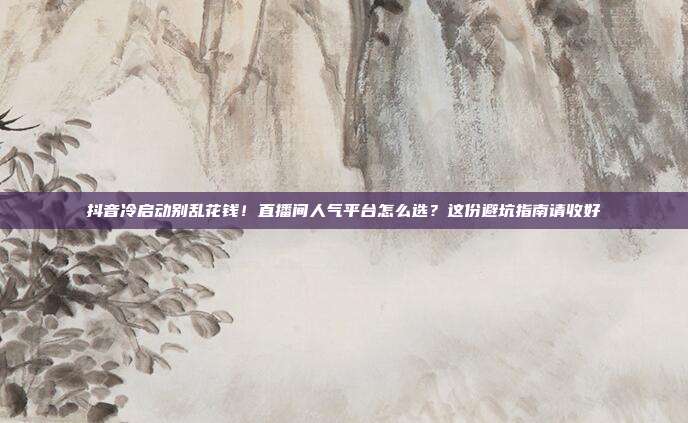 抖音冷启动别乱花钱!直播间人气平台怎么选?这份避坑指南请收好