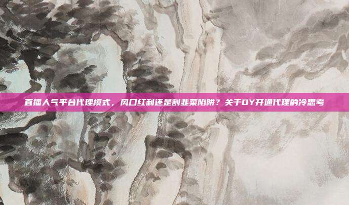 直播人气平台代理模式,风口红利还是割韭菜陷阱?关于DY开通代理的冷思考