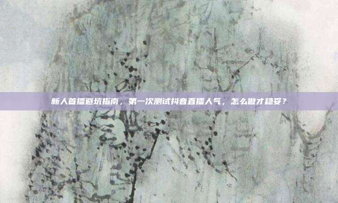 新人首播避坑指南,第一次测试抖音直播人气,怎么做才稳妥?
