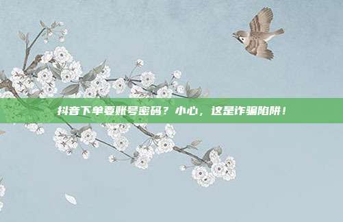 抖音下单要账号密码?小心,这是诈骗陷阱!