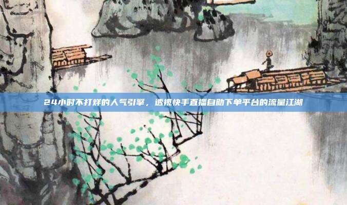 24小时不打烊的人气引擎，透视快手直播自助下单平台的流量江湖