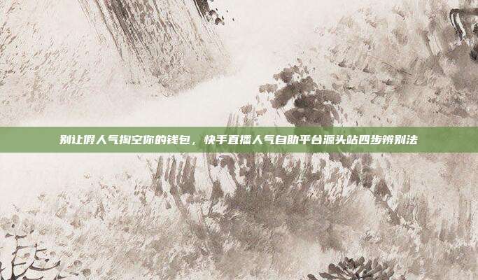 别让假人气掏空你的钱包,快手直播人气自助平台源头站四步辨别法