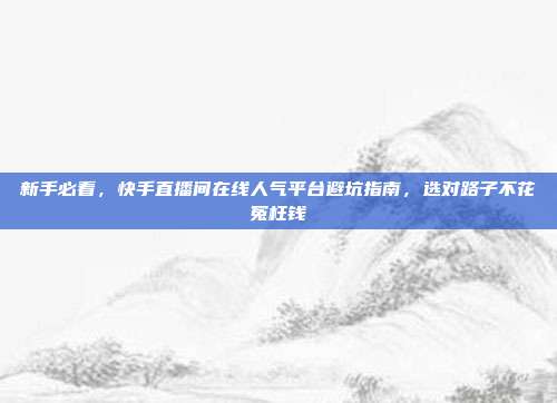 新手必看,快手直播间在线人气平台避坑指南,选对路子不花冤枉钱