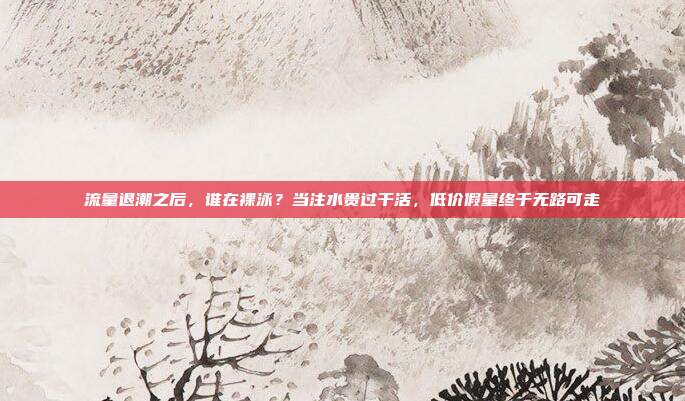 流量退潮之后,谁在裸泳?当注水贵过干活,低价假量终于无路可走