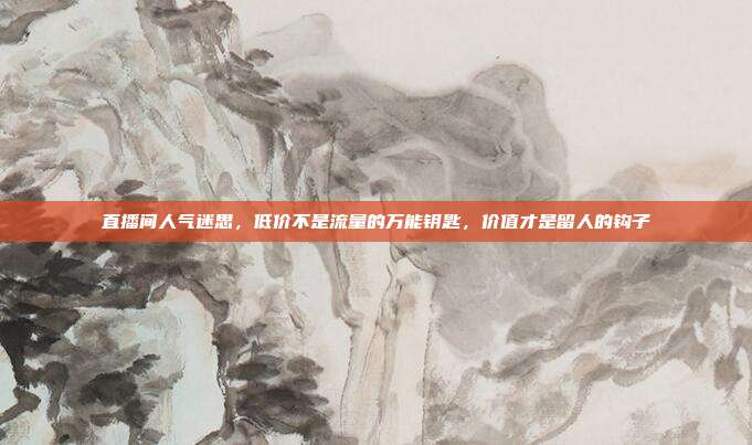 直播间人气迷思,低价不是流量的万能钥匙,价值才是留人的钩子