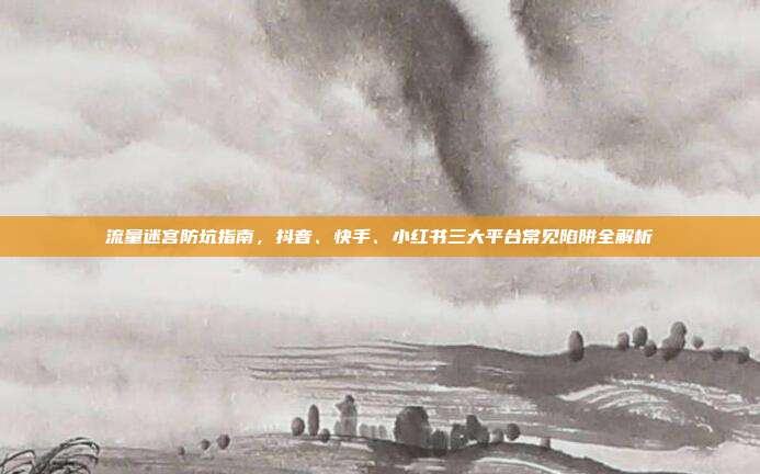 流量迷宫防坑指南,抖音、快手、小红书三大平台常见陷阱全解析