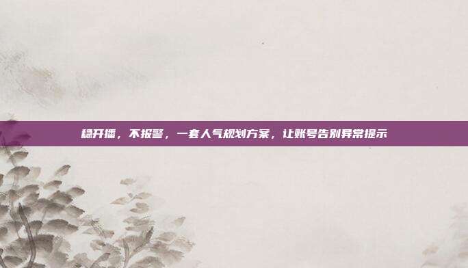 稳开播,不报警,一套人气规划方案,让账号告别异常提示
