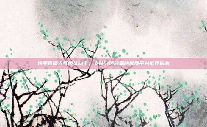 快手直播人气拔节向上，支持匀速放量的优质平台推荐指南