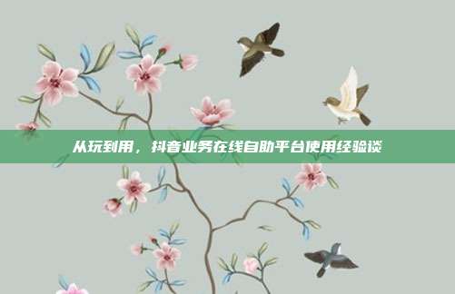从玩到用,抖音业务在线自助平台使用经验谈
