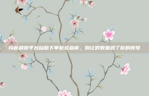 抖音刷赞平台自助下单避坑指南,别让假数据毁了你的账号