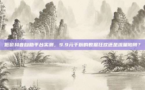 低价抖音自助平台实测,9.9元千粉的数据狂欢还是流量陷阱?