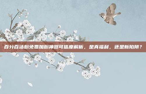 百分百活粉免费加粉神器可信度解析,是真福利,还是新陷阱?